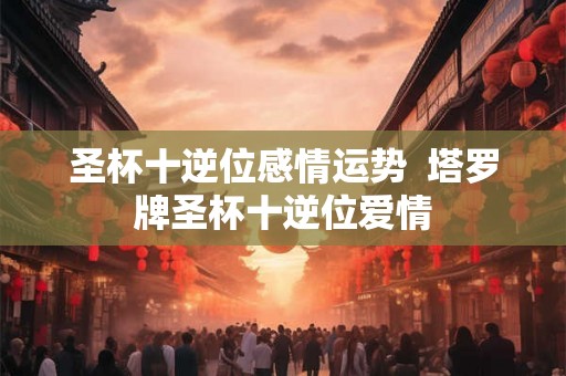 圣杯十逆位感情运势  塔罗牌圣杯十逆位爱情