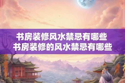 书房装修风水禁忌有哪些 书房装修的风水禁忌有哪些