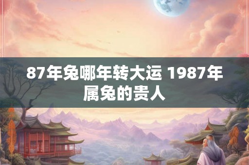 87年兔哪年转大运 1987年属兔的贵人 87年兔哪年转大运 1987年属兔的贵人