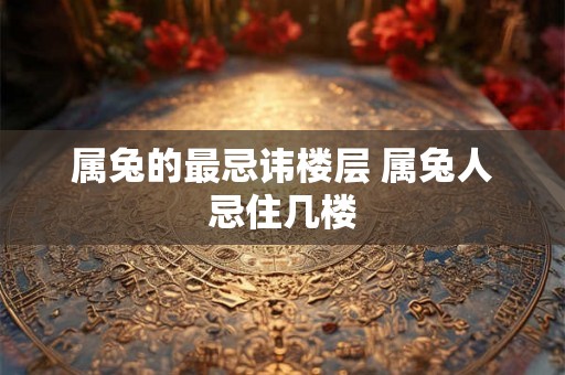 属兔的最忌讳楼层 属兔人忌住几楼
