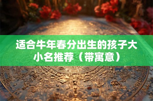 适合牛年春分出生的孩子大小名推荐(带寓意) 适合牛年春分出生的孩子大小名推荐(带寓意)