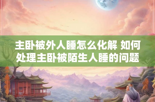 主卧被外人睡怎么化解 如何处理主卧被陌生人睡的问题