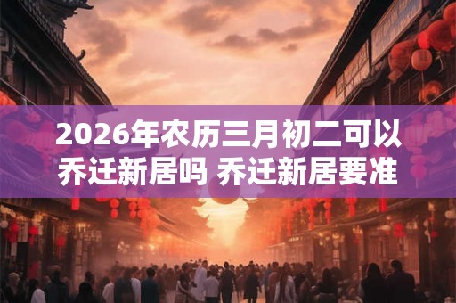 2026年农历三月初二可以乔迁新居吗 乔迁新居要准备什么东西