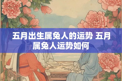 五月出生属兔人的运势 五月属兔人运势如何 五月出生属兔人的运势 五月属兔人运势如何
