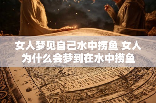 女人梦见自己水中捞鱼 女人为什么会梦到在水中捞鱼 女人梦见自己水中捞鱼 女人为什么会梦到在水中捞鱼
