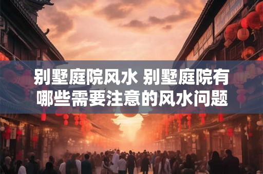 别墅庭院风水 别墅庭院有哪些需要注意的风水问题