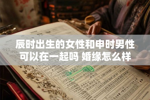 辰时出生的女性和申时男性可以在一起吗 婚缘怎么样