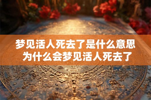梦见活人死去了是什么意思 为什么会梦见活人死去了