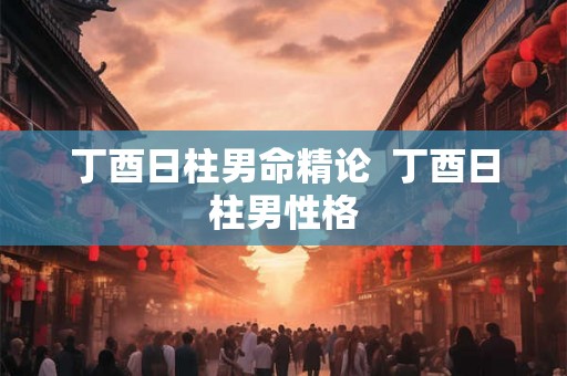 丁酉日柱男命精论  丁酉日柱男性格