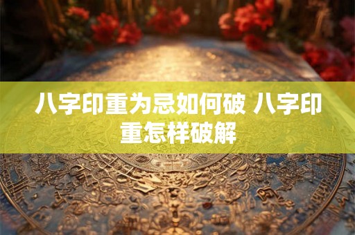 八字印重为忌如何破 八字印重怎样破解
