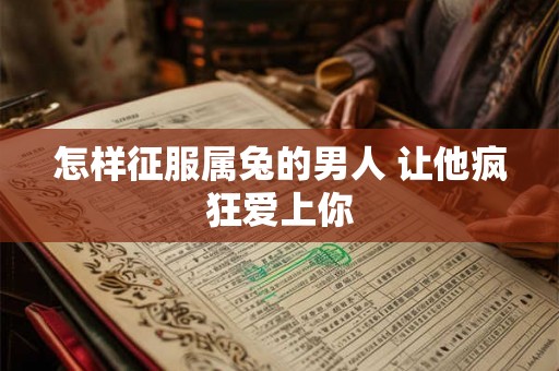 怎样征服属兔的男人 让他疯狂爱上你 怎样征服属兔的男人 让他疯狂爱上你