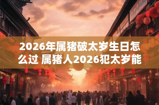 2026年属猪破太岁生日怎么过 属猪人2026犯太岁能过生日吗