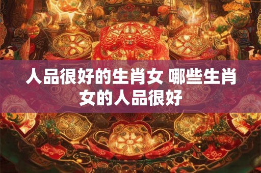 人品很好的生肖女 哪些生肖女的人品很好