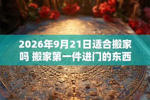 2026年9月21日适合搬家吗 搬家第一件进门的东西