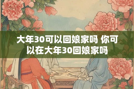 大年30可以回娘家吗 你可以在大年30回娘家吗