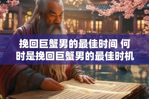 挽回巨蟹男的最佳时间 何时是挽回巨蟹男的最佳时机 挽回巨蟹男的最佳时间 何时是挽回巨蟹男的最佳时机