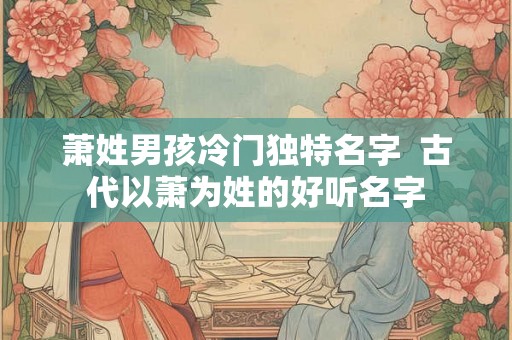萧姓男孩冷门独特名字  古代以萧为姓的好听名字
