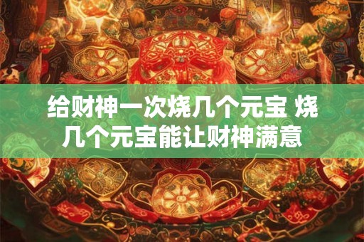 给财神一次烧几个元宝 烧几个元宝能让财神满意 给财神一次烧几个元宝 烧几个元宝能让财神满意
