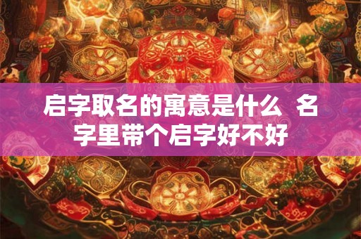 启字取名的寓意是什么 名字里带个启字好不好 启字取名的寓意是什么 名字里带个启字好不好