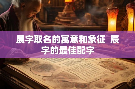 晨字取名的寓意和象征  辰字的最佳配字