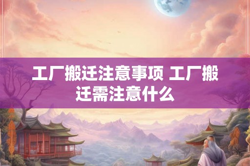 工厂搬迁注意事项 工厂搬迁需注意什么