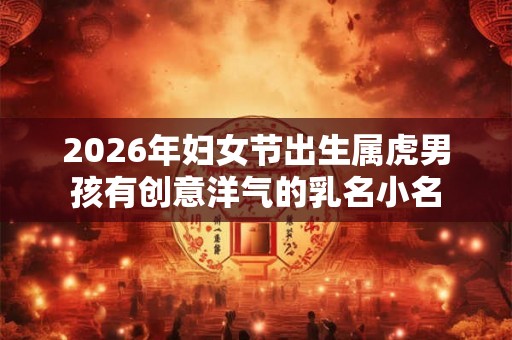 2026年妇女节出生属虎男孩有创意洋气的乳名小名