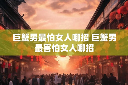 巨蟹男最怕女人哪招 巨蟹男最害怕女人哪招