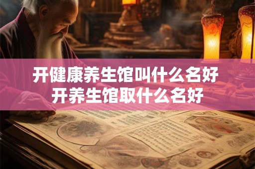 开健康养生馆叫什么名好 开养生馆取什么名好 开健康养生馆叫什么名好 开养生馆取什么名好