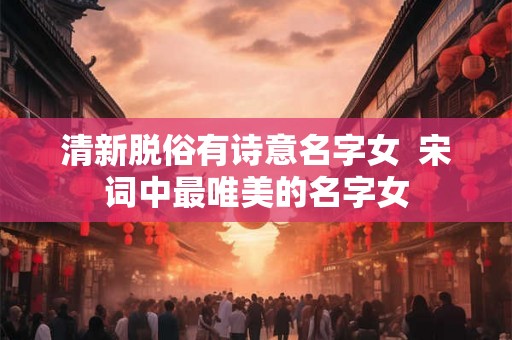 清新脱俗有诗意名字女  宋词中最唯美的名字女