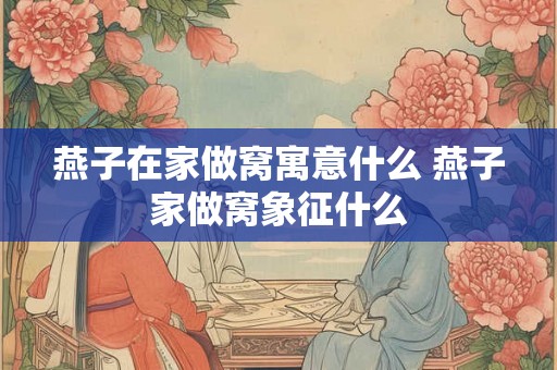 燕子在家做窝寓意什么 燕子家做窝象征什么
