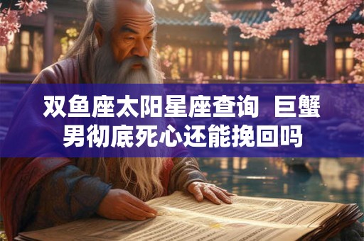 双鱼座太阳星座查询 巨蟹男彻底死心还能挽回吗 双鱼座太阳星座查询 巨蟹男彻底死心还能挽回吗