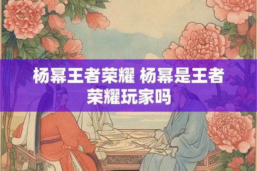 杨幂王者荣耀 杨幂是王者荣耀玩家吗