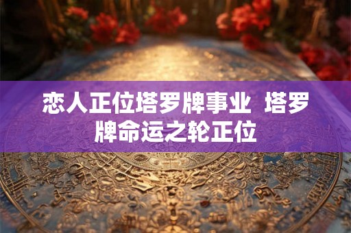 恋人正位塔罗牌事业 塔罗牌命运之轮正位 恋人正位塔罗牌事业 塔罗牌命运之轮正位