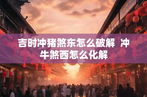 吉时冲猪煞东怎么破解  冲牛煞西怎么化解