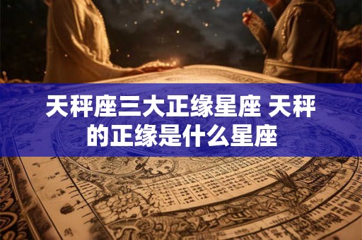天秤座三大正缘星座 天秤的正缘是什么星座