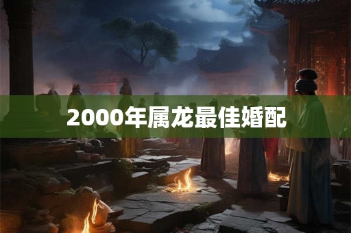 2000年属龙最佳婚配 2000年属龙最佳婚配