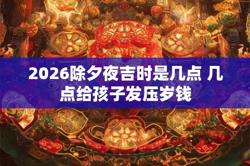 2026除夕夜吉时是几点 几点给孩子发压岁钱