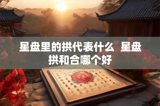 星盘里的拱代表什么  星盘拱和合哪个好
