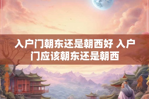 入户门朝东还是朝西好 入户门应该朝东还是朝西