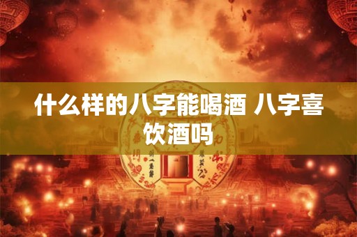 什么样的八字能喝酒 八字喜饮酒吗 什么样的八字能喝酒 八字喜饮酒吗