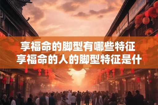 享福命的脚型有哪些特征 享福命的人的脚型特征是什么 享福命的脚型有哪些特征 享福命的人的脚型特征是什么