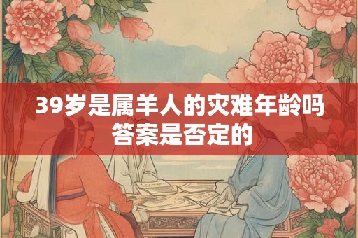 39岁是属羊人的灾难年龄吗 答案是否定的 39岁是属羊人的灾难年龄吗 答案是否定的