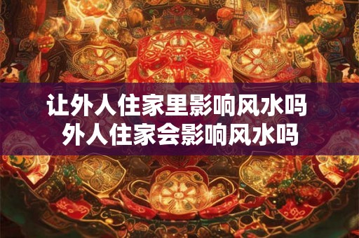 让外人住家里影响风水吗 外人住家会影响风水吗