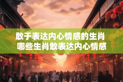 敢于表达内心情感的生肖 哪些生肖敢表达内心情感