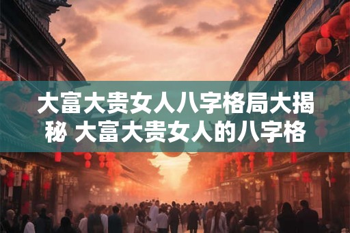 大富大贵女人八字格局大揭秘 大富大贵女人的八字格局揭密