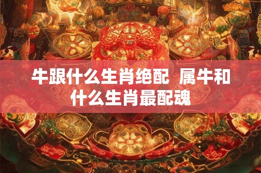 牛跟什么生肖绝配  属牛和什么生肖最配魂