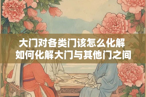 大门对各类门该怎么化解 如何化解大门与其他门之间的冲突