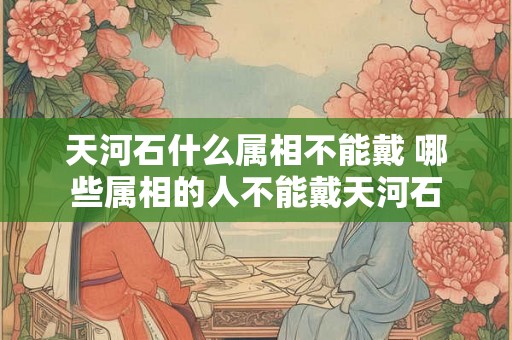 天河石什么属相不能戴 哪些属相的人不能戴天河石