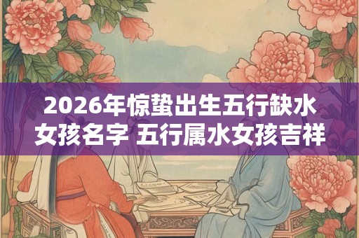 2026年惊蛰出生五行缺水女孩名字 五行属水女孩吉祥名字