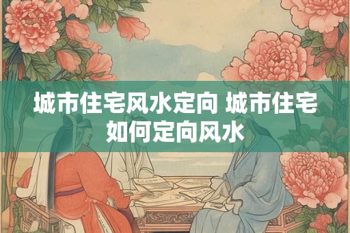 城市住宅风水定向 城市住宅如何定向风水 城市住宅风水定向 城市住宅如何定向风水
